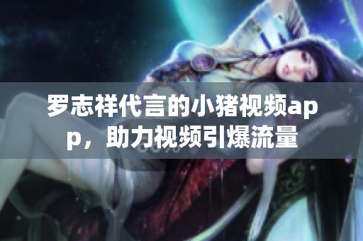 罗志祥代言的小猪视频app，助力视频引爆流量