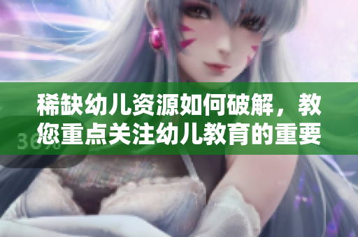 稀缺幼儿资源如何破解，教您重点关注幼儿教育的重要性