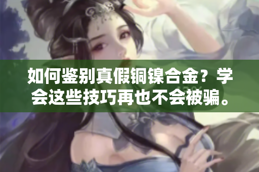 如何鉴别真假铜镍合金？学会这些技巧再也不会被骗。