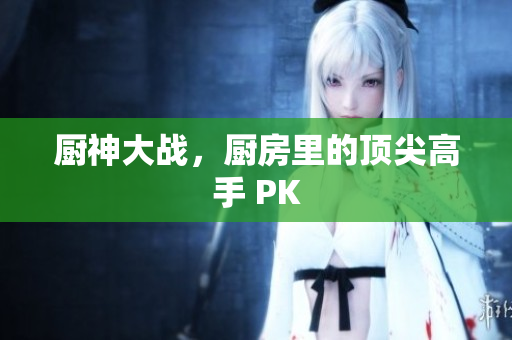 厨神大战，厨房里的顶尖高手 PK