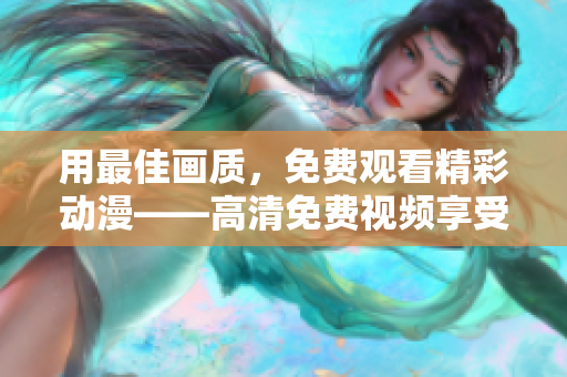 用最佳画质，免费观看精彩动漫——高清免费视频享受新体验