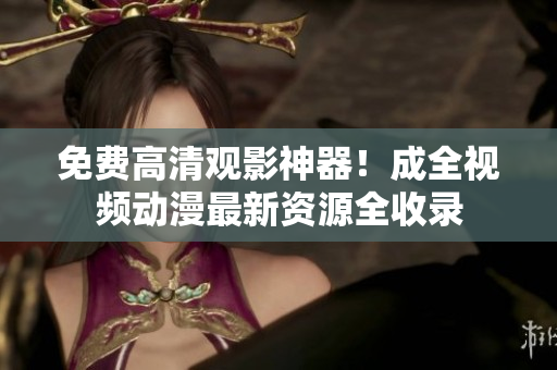 免费高清观影神器！成全视频动漫最新资源全收录