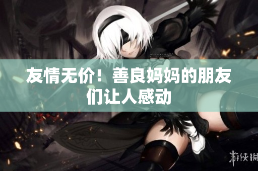 友情无价！善良妈妈的朋友们让人感动