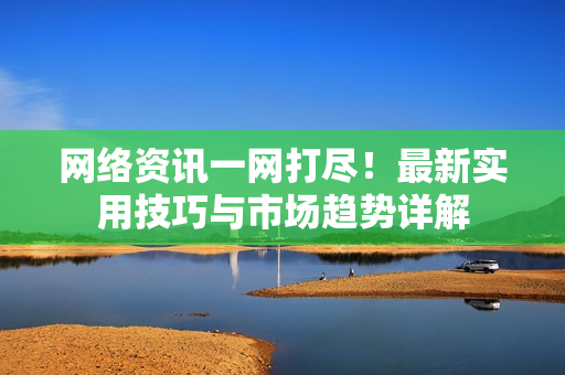 网络资讯一网打尽！最新实用技巧与市场趋势详解