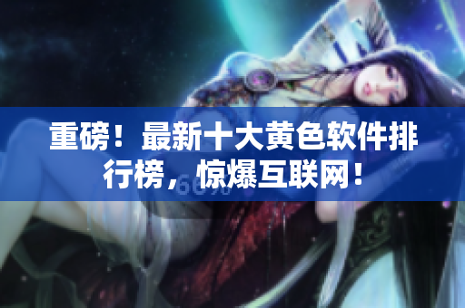 重磅！最新十大黄色软件排行榜，惊爆互联网！