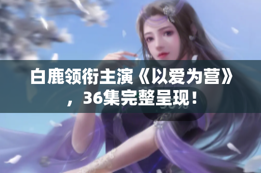 白鹿领衔主演《以爱为营》，36集完整呈现！