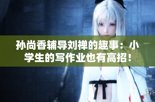 孙尚香辅导刘禅的趣事：小学生的写作业也有高招！