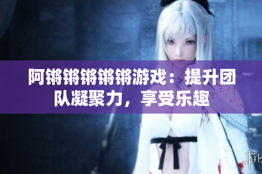 阿锵锵锵锵锵游戏：提升团队凝聚力，享受乐趣
