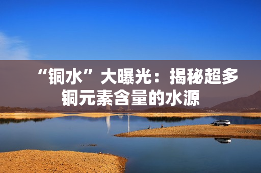 “铜水”大曝光：揭秘超多铜元素含量的水源