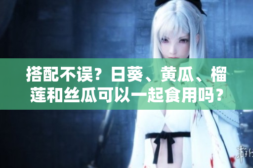 搭配不误？日葵、黄瓜、榴莲和丝瓜可以一起食用吗？