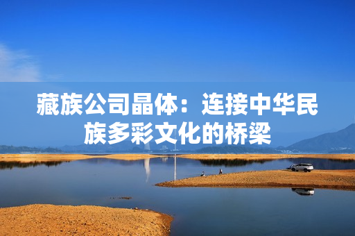 藏族公司晶体：连接中华民族多彩文化的桥梁