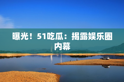 曝光！51吃瓜：揭露娱乐圈内幕