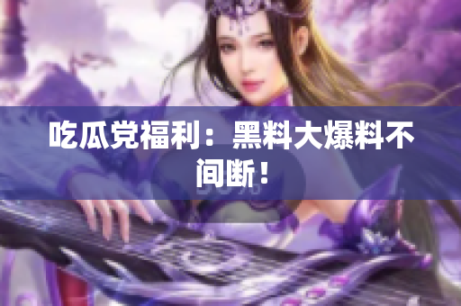 吃瓜党福利：黑料大爆料不间断！