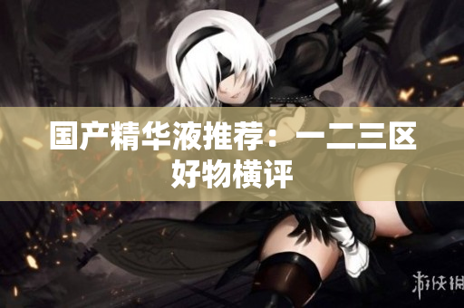 国产精华液推荐：一二三区好物横评