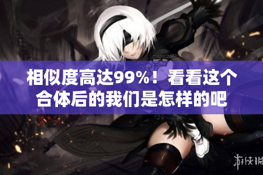 相似度高达99%！看看这个合体后的我们是怎样的吧