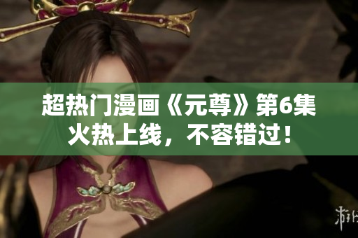 超热门漫画《元尊》第6集火热上线，不容错过！