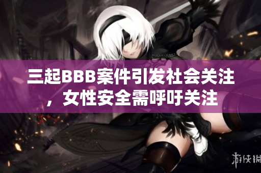 三起BBB案件引发社会关注，女性安全需呼吁关注
