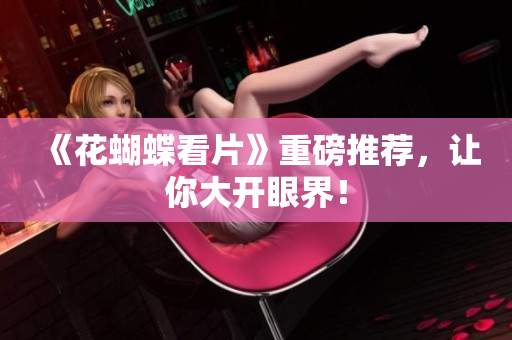 《花蝴蝶看片》重磅推荐，让你大开眼界！