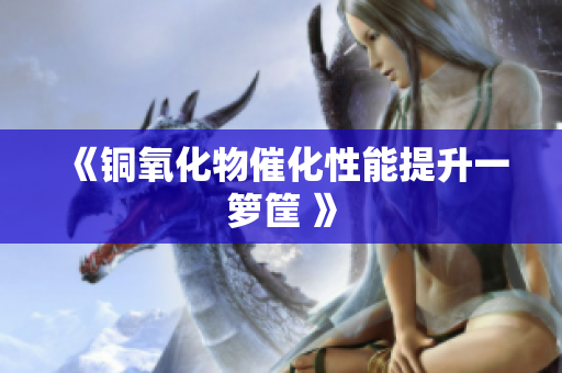 《铜氧化物催化性能提升一箩筐 》