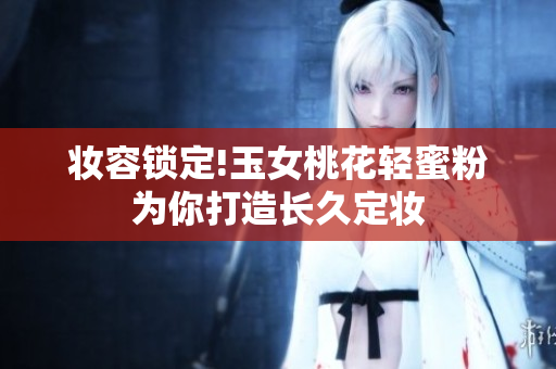 妆容锁定!玉女桃花轻蜜粉为你打造长久定妆