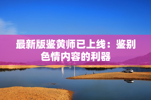 最新版鉴黄师已上线：鉴别色情内容的利器