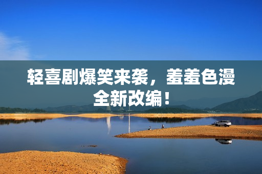轻喜剧爆笑来袭，羞羞色漫全新改编！