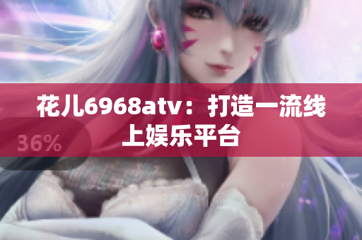 花儿6968atv：打造一流线上娱乐平台