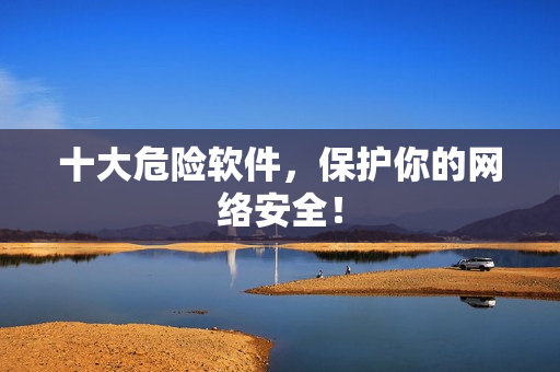 十大危险软件，保护你的网络安全！