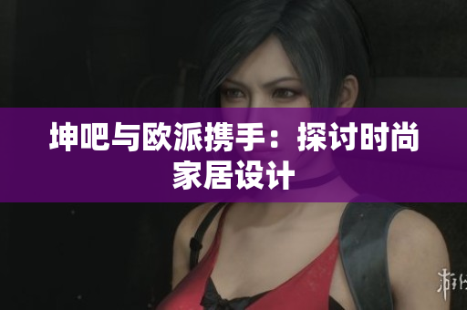 坤吧与欧派携手：探讨时尚家居设计