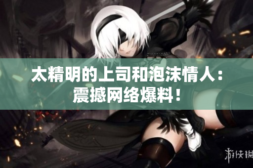 太精明的上司和泡沫情人：震撼网络爆料！