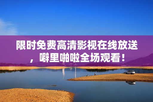 限时免费高清影视在线放送，噼里啪啦全场观看！