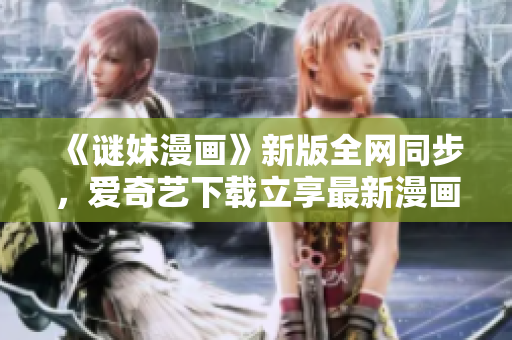 《谜妹漫画》新版全网同步，爱奇艺下载立享最新漫画！