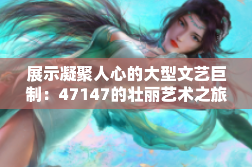 展示凝聚人心的大型文艺巨制：47147的壮丽艺术之旅