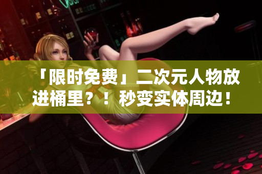 「限时免费」二次元人物放进桶里？！秒变实体周边！