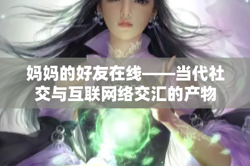 妈妈的好友在线——当代社交与互联网络交汇的产物