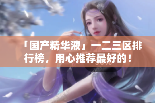 「国产精华液」一二三区排行榜，用心推荐最好的！