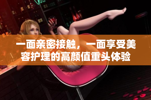 一面亲密接触，一面享受美容护理的高颜值重头体验