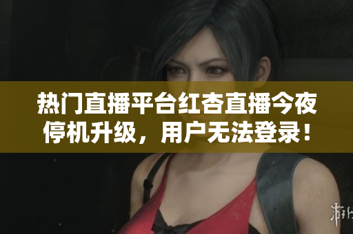 热门直播平台红杏直播今夜停机升级，用户无法登录！