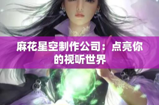 麻花星空制作公司：点亮你的视听世界