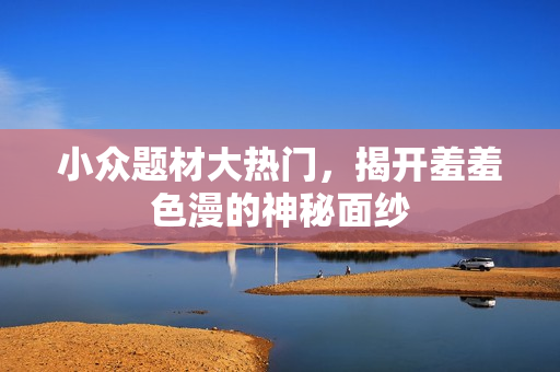 小众题材大热门，揭开羞羞色漫的神秘面纱
