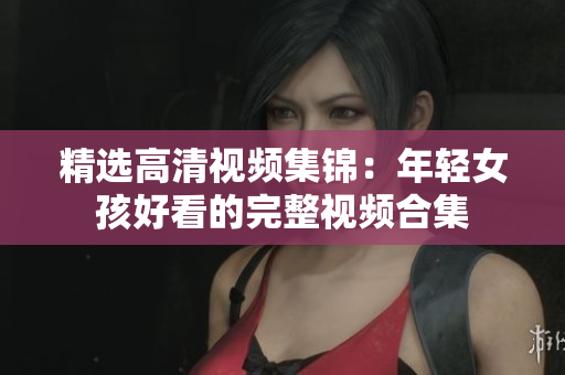 精选高清视频集锦：年轻女孩好看的完整视频合集
