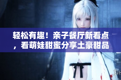 轻松有趣！亲子餐厅新看点，看萌娃甜蜜分享土豪甜品！