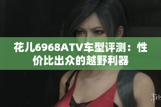 花儿6968ATV车型评测：性价比出众的越野利器