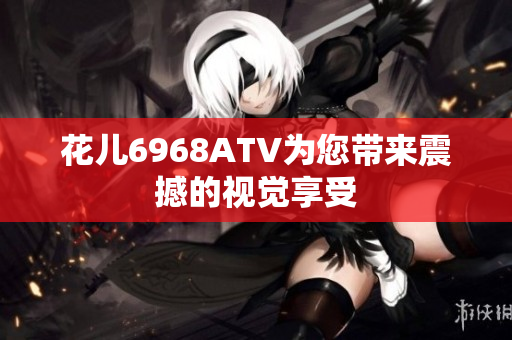 花儿6968ATV为您带来震撼的视觉享受