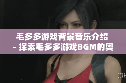 毛多多游戏背景音乐介绍 - 探索毛多多游戏BGM的奥秘