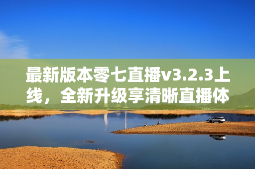 最新版本零七直播v3.2.3上线，全新升级享清晰直播体验