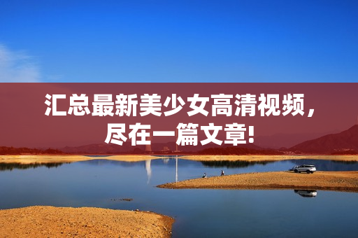 汇总最新美少女高清视频，尽在一篇文章!