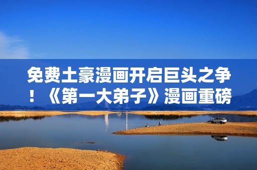 免费土豪漫画开启巨头之争！《第一大弟子》漫画重磅推出