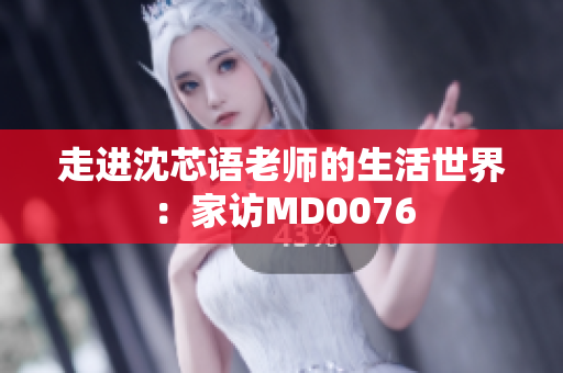 走进沈芯语老师的生活世界：家访MD0076