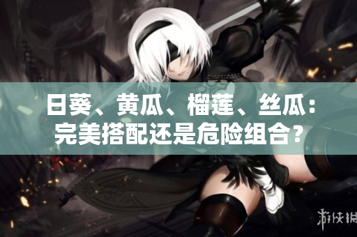 日葵、黄瓜、榴莲、丝瓜：完美搭配还是危险组合？